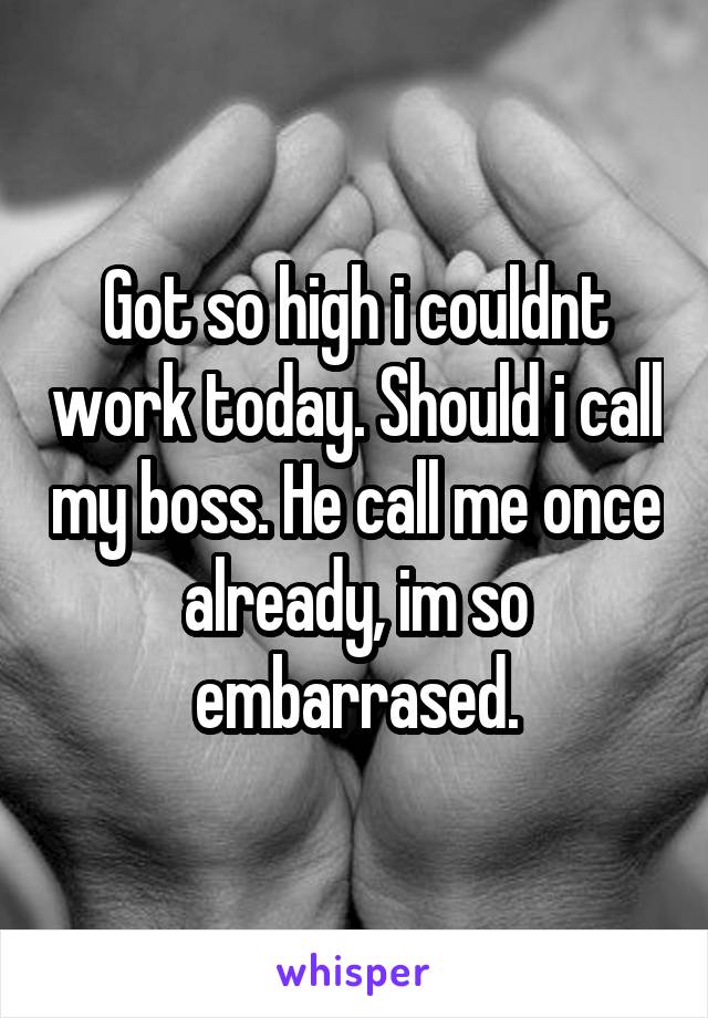 Got so high i couldnt work today. Should i call my boss. He call me once already, im so embarrased.