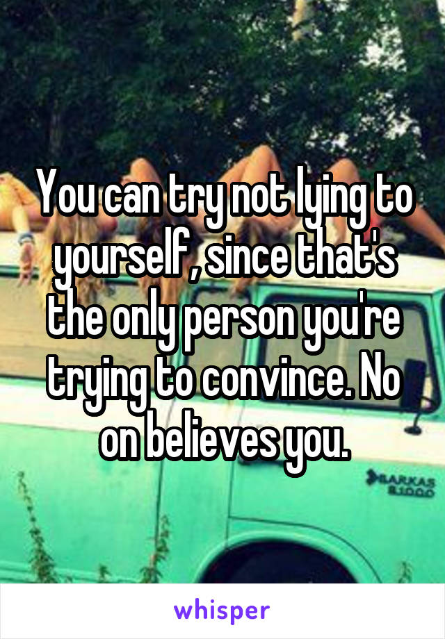 You can try not lying to yourself, since that's the only person you're trying to convince. No on believes you.