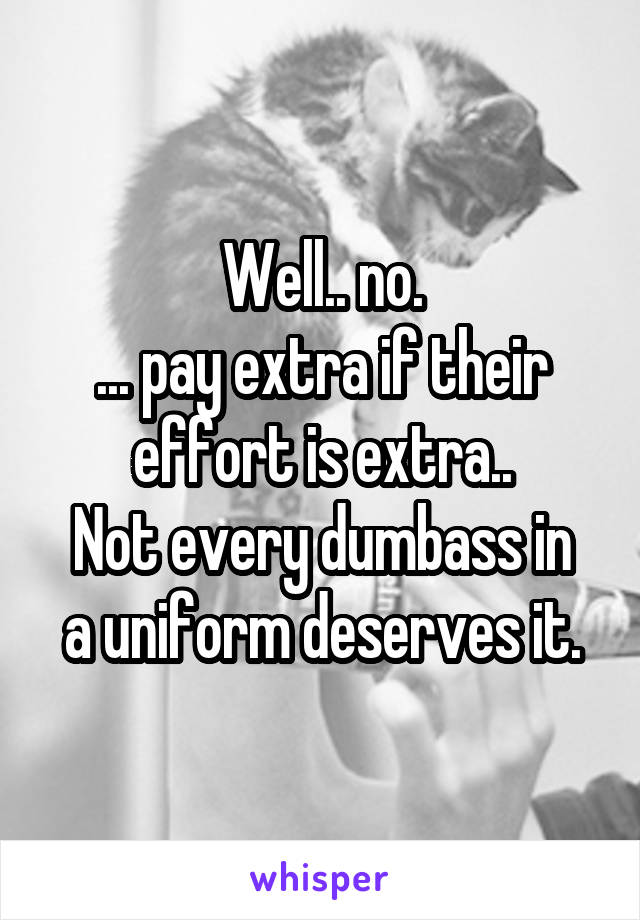 Well.. no.
... pay extra if their effort is extra..
Not every dumbass in a uniform deserves it.