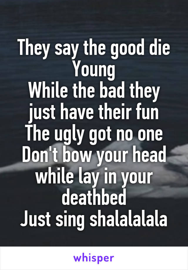 They say the good die Young
While the bad they just have their fun
The ugly got no one
Don't bow your head while lay in your deathbed
Just sing shalalalala