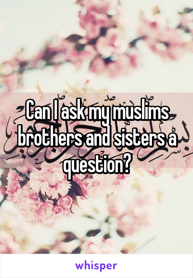 Can I ask my muslims brothers and sisters a question?