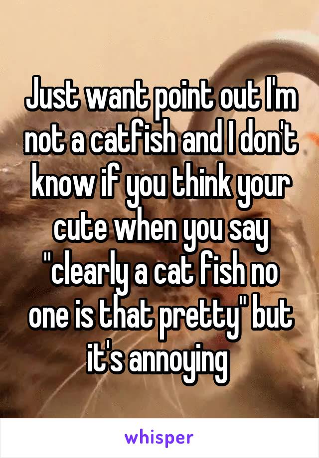 Just want point out I'm not a catfish and I don't know if you think your cute when you say "clearly a cat fish no one is that pretty" but it's annoying 