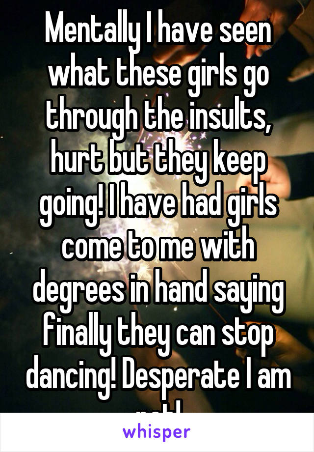 Mentally I have seen what these girls go through the insults, hurt but they keep going! I have had girls come to me with degrees in hand saying finally they can stop dancing! Desperate I am not!