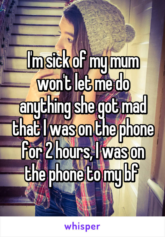 I'm sick of my mum won't let me do anything she got mad that I was on the phone for 2 hours, I was on the phone to my bf 