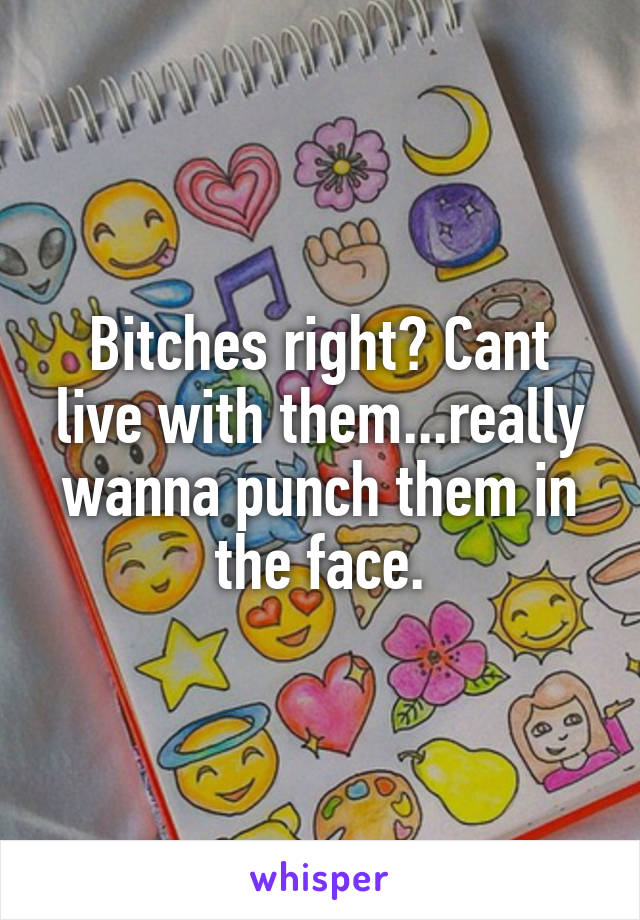 Bitches right? Cant live with them...really wanna punch them in the face.