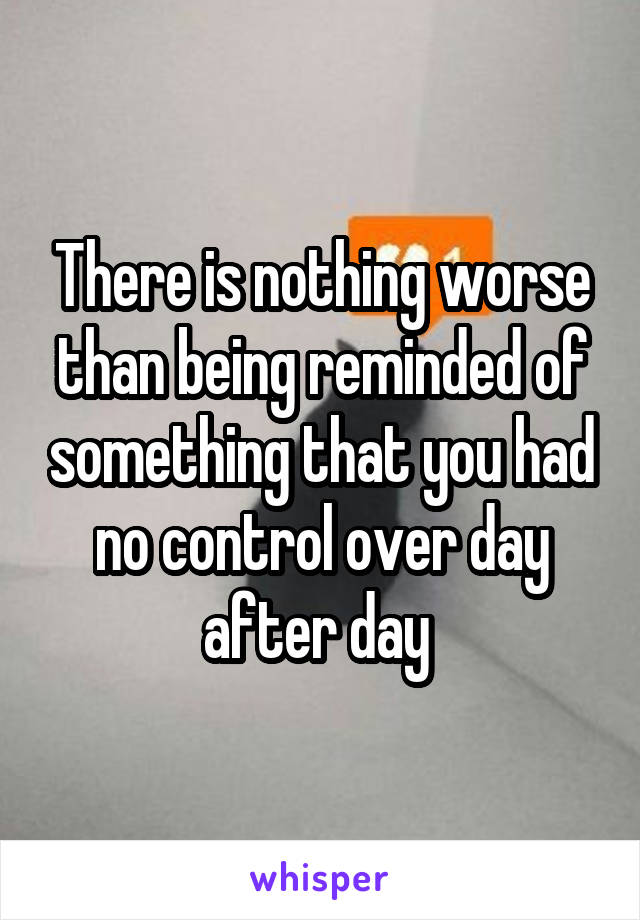 There is nothing worse than being reminded of something that you had no control over day after day 