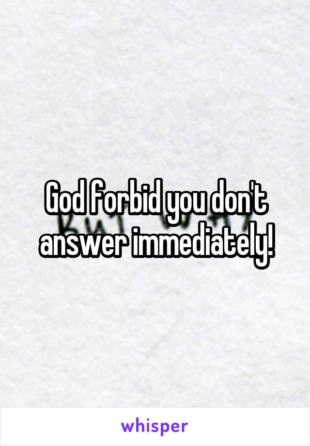 God forbid you don't answer immediately!