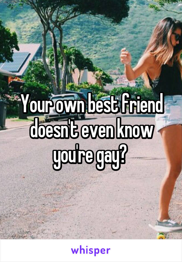 Your own best friend doesn't even know you're gay? 