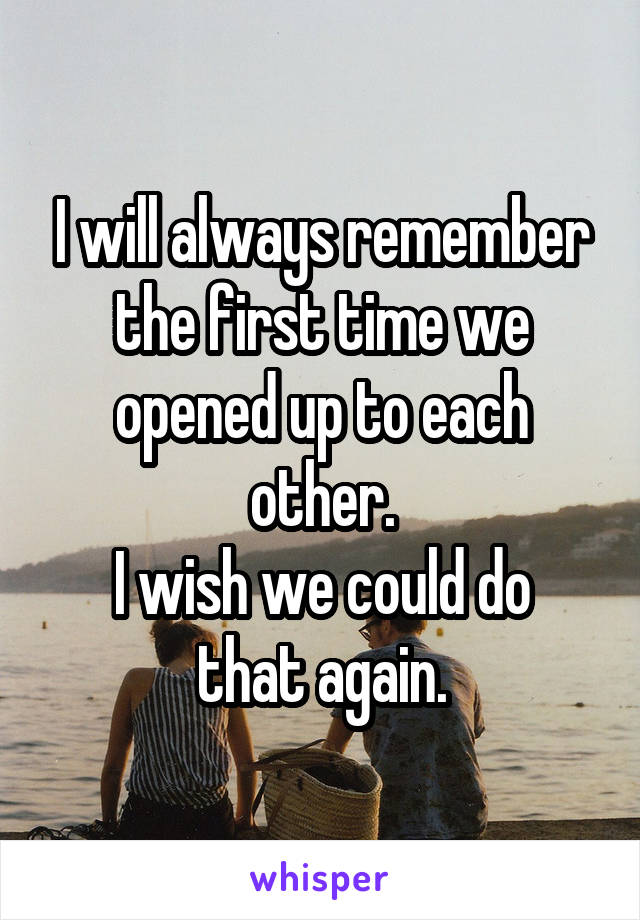 I will always remember the first time we opened up to each other.
I wish we could do that again.