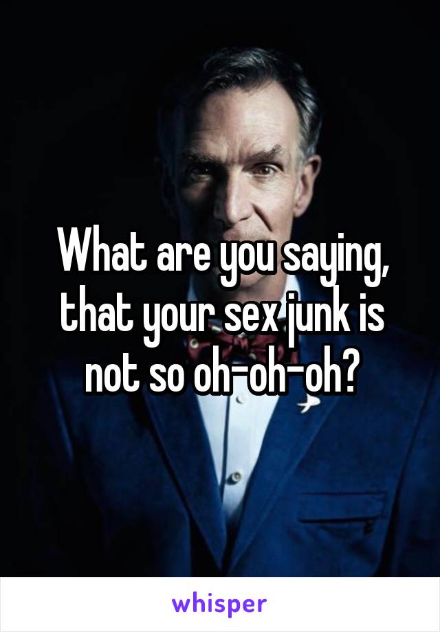 What are you saying, that your sex junk is not so oh-oh-oh?