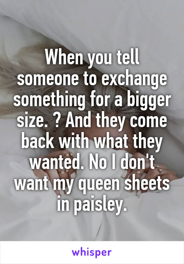 When you tell someone to exchange something for a bigger size. 😡 And they come back with what they wanted. No I don't want my queen sheets in paisley.