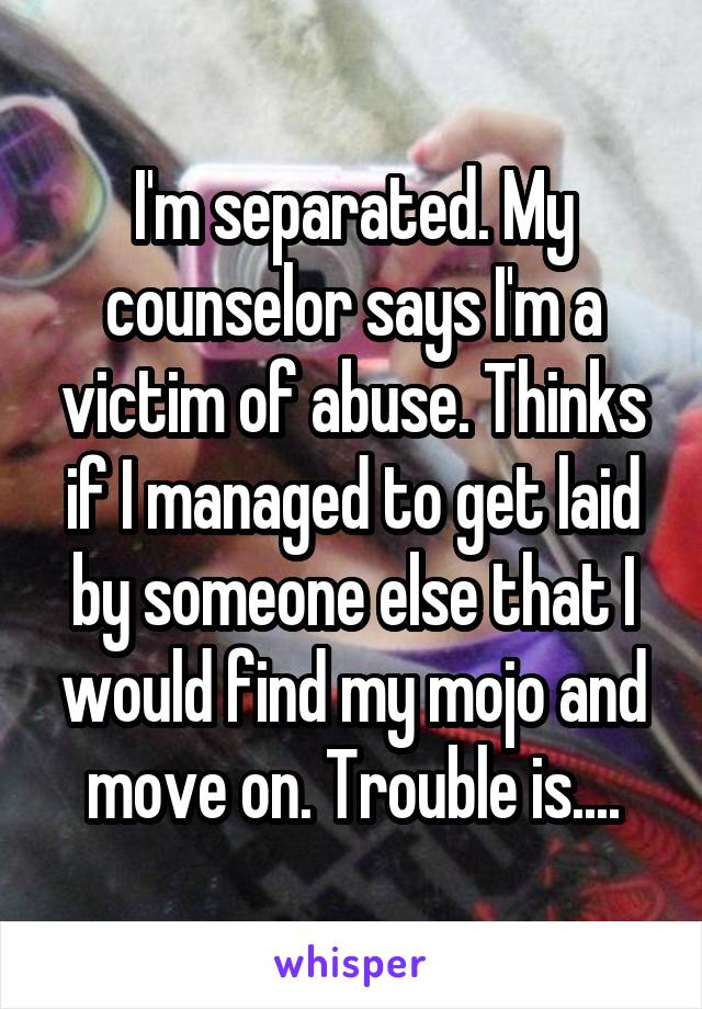 I'm separated. My counselor says I'm a victim of abuse. Thinks if I managed to get laid by someone else that I would find my mojo and move on. Trouble is....