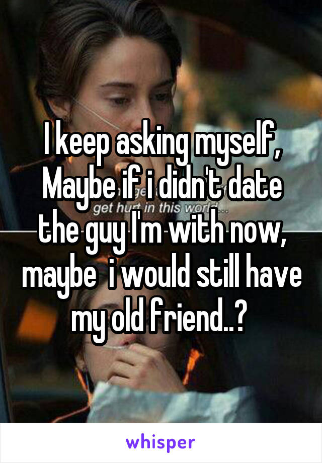 I keep asking myself,
Maybe if i didn't date the guy I'm with now, maybe  i would still have my old friend..? 