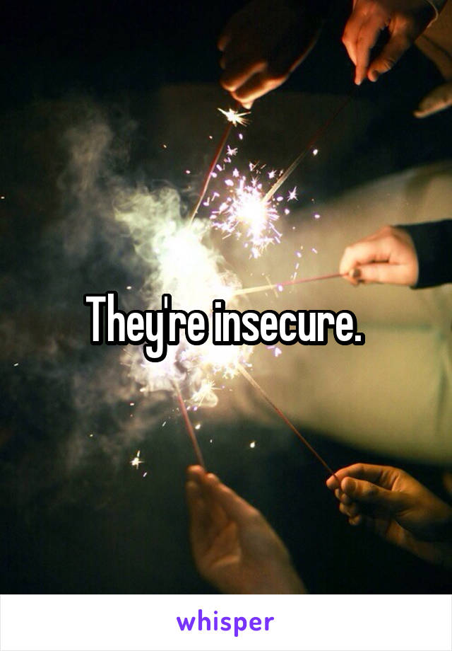 They're insecure. 
