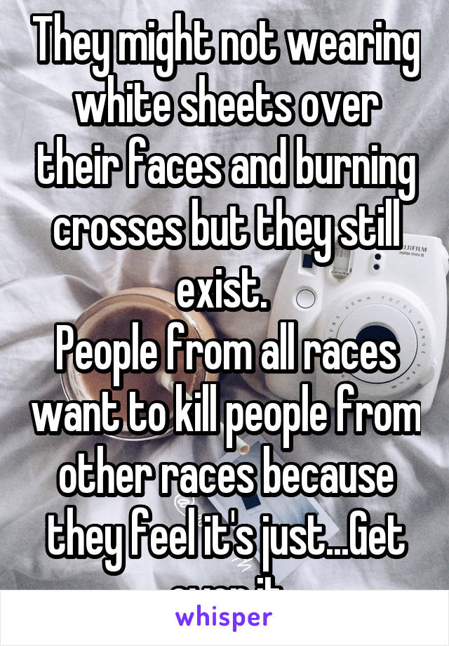 They might not wearing white sheets over their faces and burning crosses but they still exist. 
People from all races want to kill people from other races because they feel it's just...Get over it