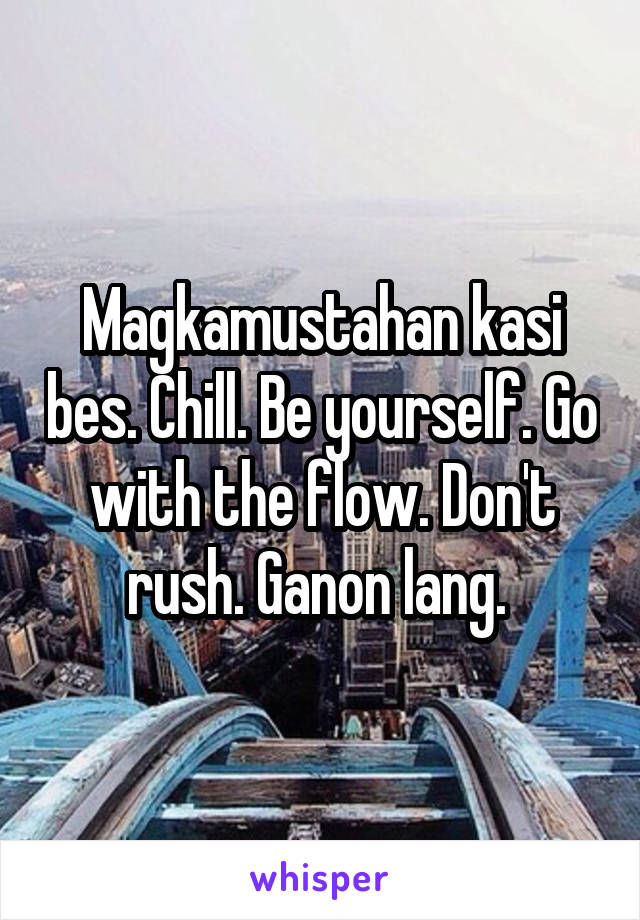 Magkamustahan kasi bes. Chill. Be yourself. Go with the flow. Don't rush. Ganon lang. 