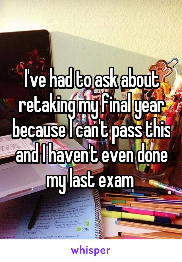 I've had to ask about retaking my final year because I can't pass this and I haven't even done my last exam 