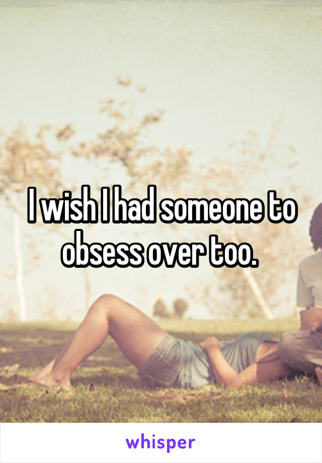 I wish I had someone to obsess over too. 
