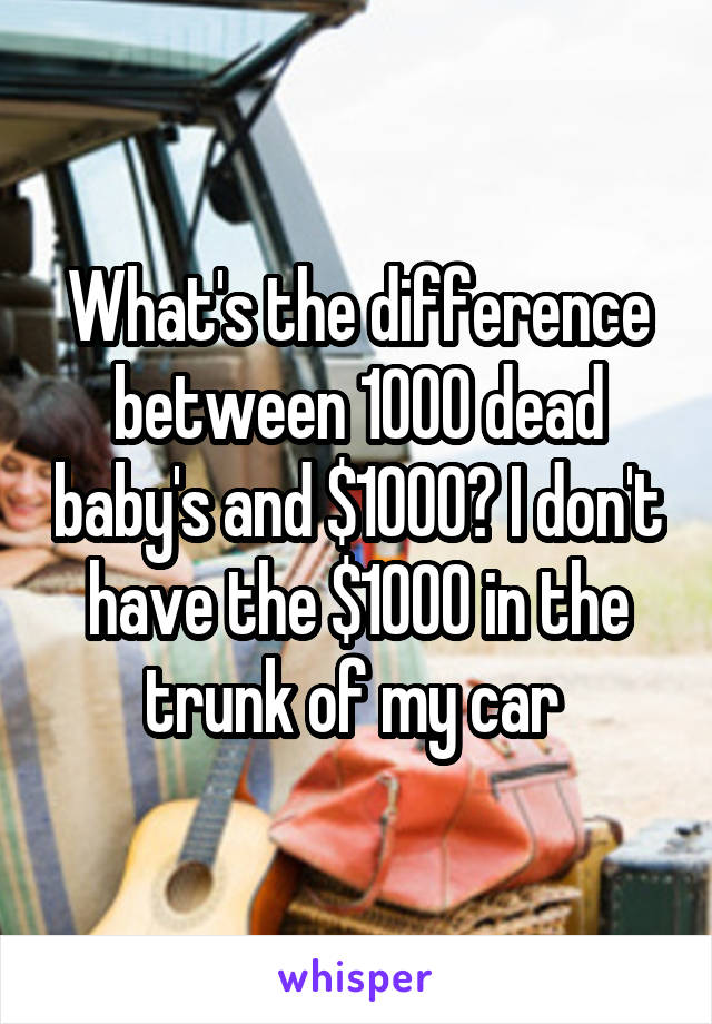 What's the difference between 1000 dead baby's and $1000? I don't have the $1000 in the trunk of my car 