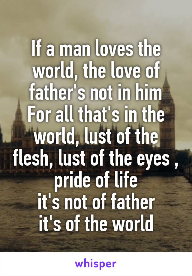 If a man loves the world, the love of father's not in him
For all that's in the world, lust of the flesh, lust of the eyes , pride of life
it's not of father
it's of the world