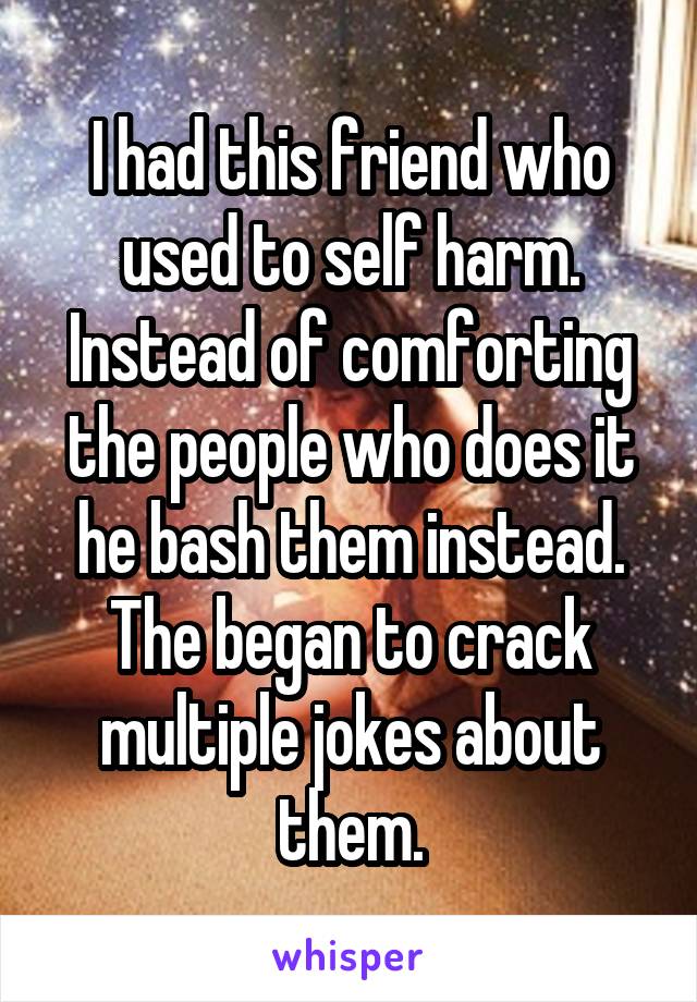 I had this friend who used to self harm. Instead of comforting the people who does it he bash them instead. The began to crack multiple jokes about them.