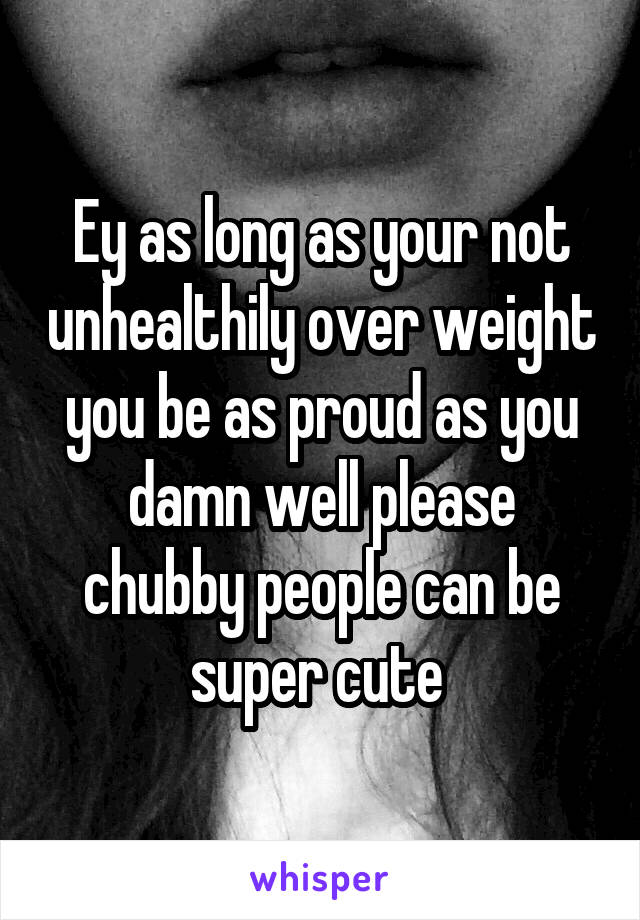 Ey as long as your not unhealthily over weight you be as proud as you damn well please chubby people can be super cute 
