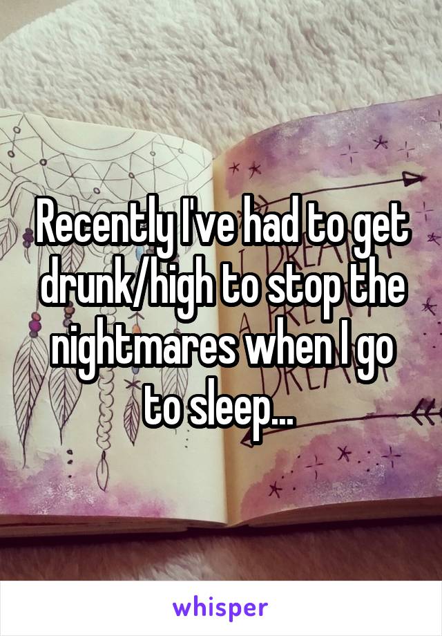 Recently I've had to get drunk/high to stop the nightmares when I go to sleep... 