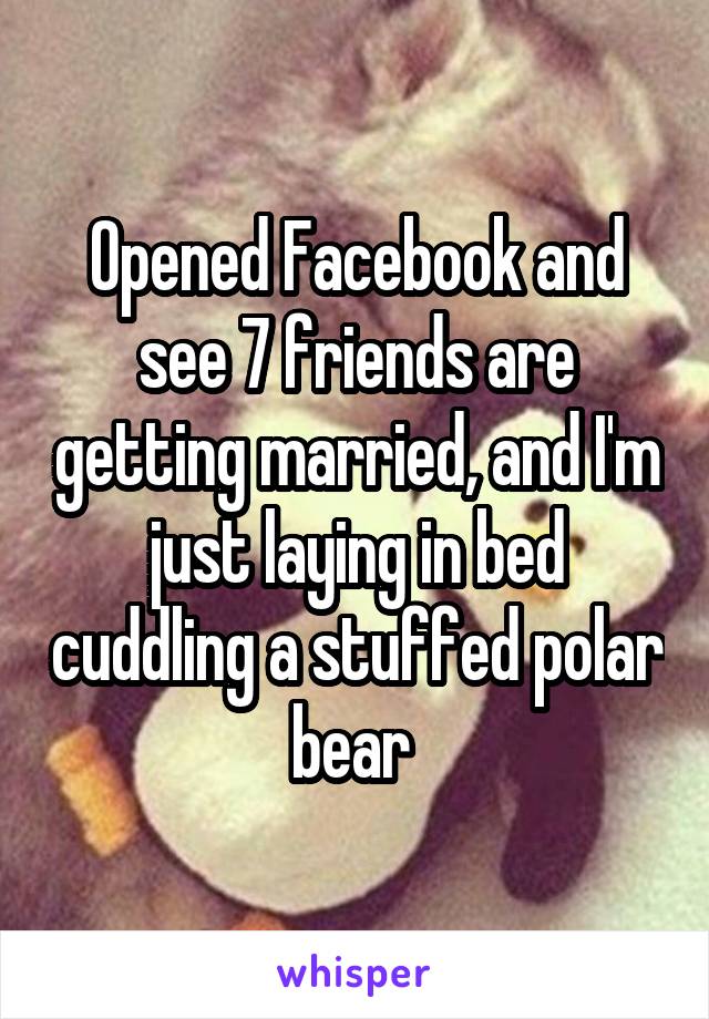 Opened Facebook and see 7 friends are getting married, and I'm just laying in bed cuddling a stuffed polar bear 