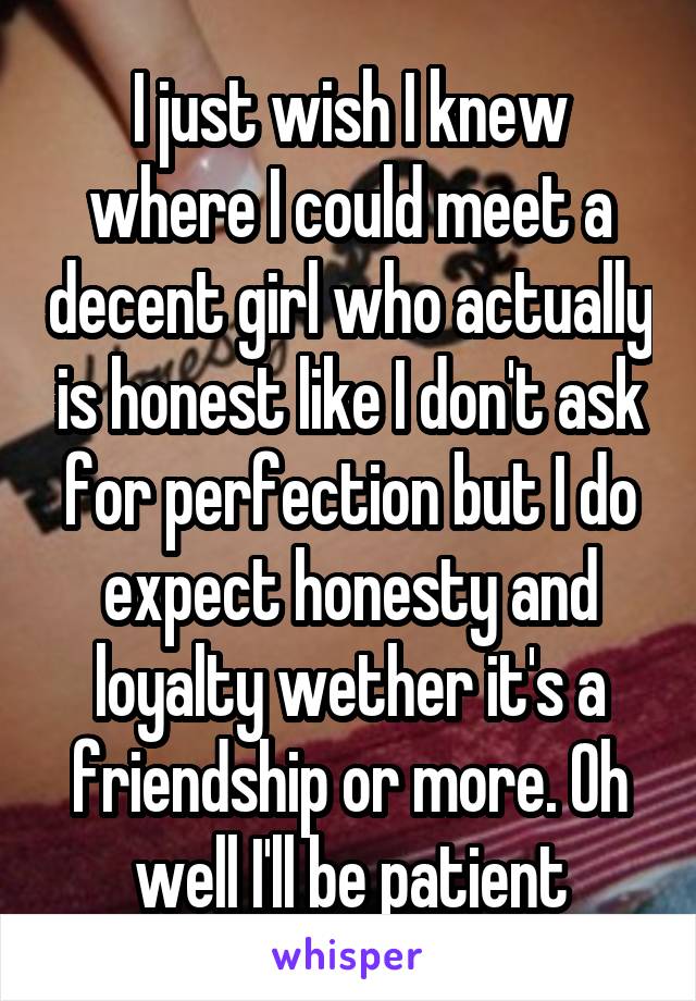 I just wish I knew where I could meet a decent girl who actually is honest like I don't ask for perfection but I do expect honesty and loyalty wether it's a friendship or more. Oh well I'll be patient