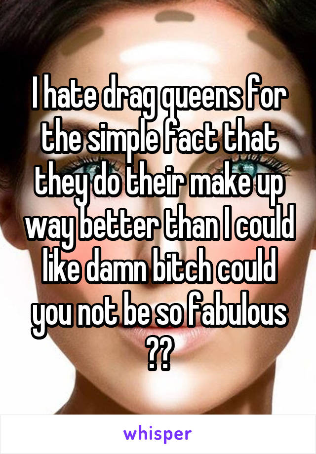 I hate drag queens for the simple fact that they do their make up way better than I could like damn bitch could you not be so fabulous 😡😡