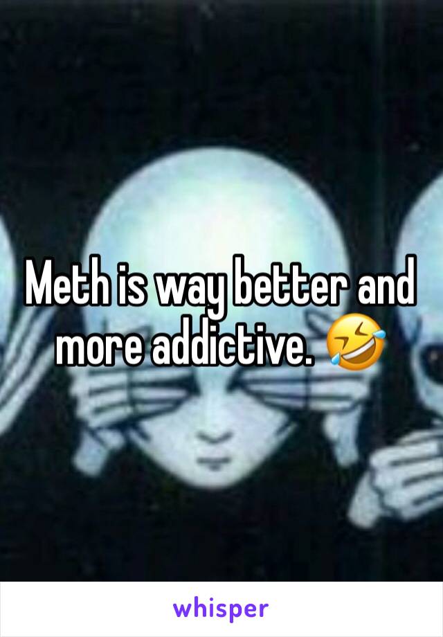 Meth is way better and more addictive. 🤣