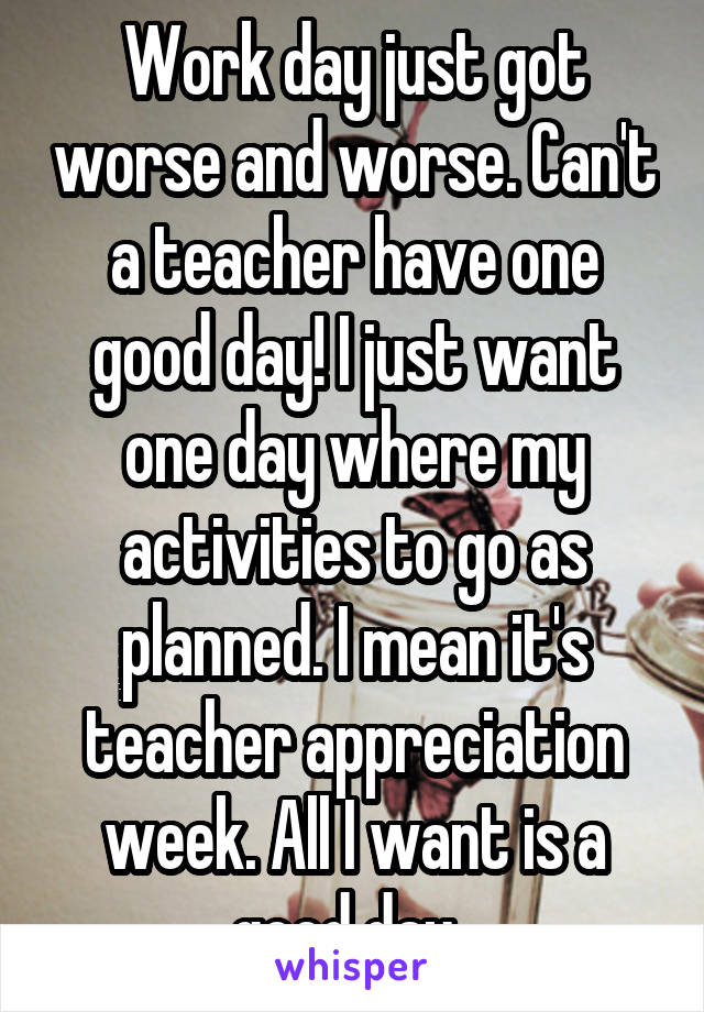 Work day just got worse and worse. Can't a teacher have one good day! I just want one day where my activities to go as planned. I mean it's teacher appreciation week. All I want is a good day. 