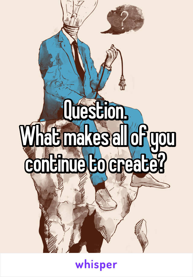 Question. 
What makes all of you continue to create? 