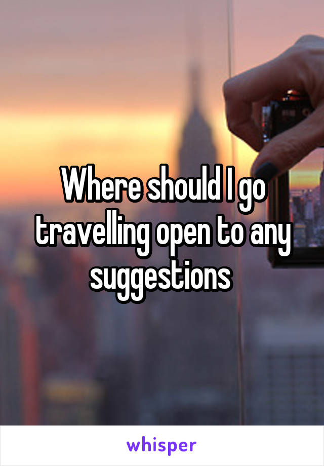 Where should I go travelling open to any suggestions 