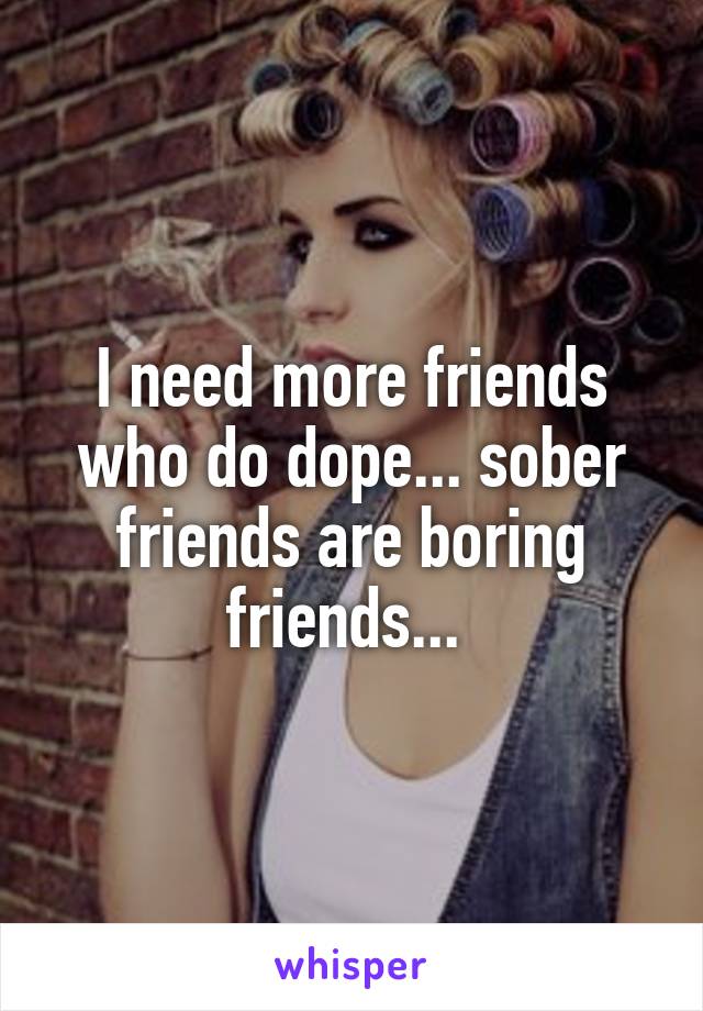 I need more friends who do dope... sober friends are boring friends... 