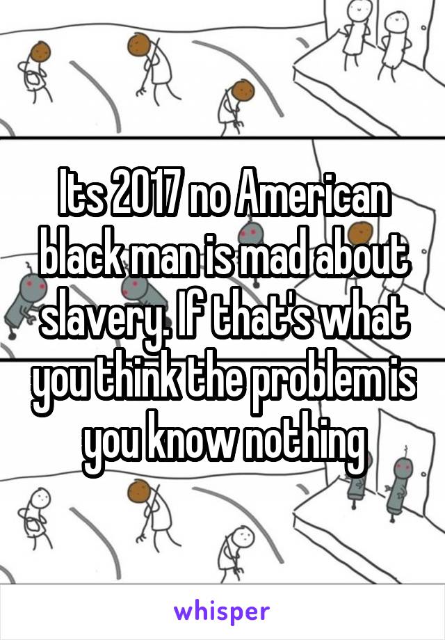 Its 2017 no American black man is mad about slavery. If that's what you think the problem is you know nothing