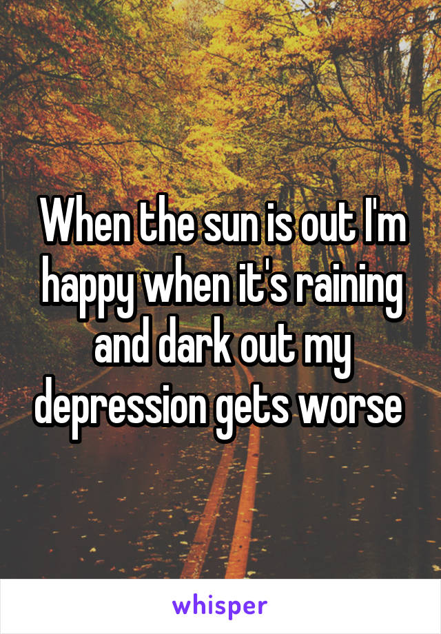 When the sun is out I'm happy when it's raining and dark out my depression gets worse 