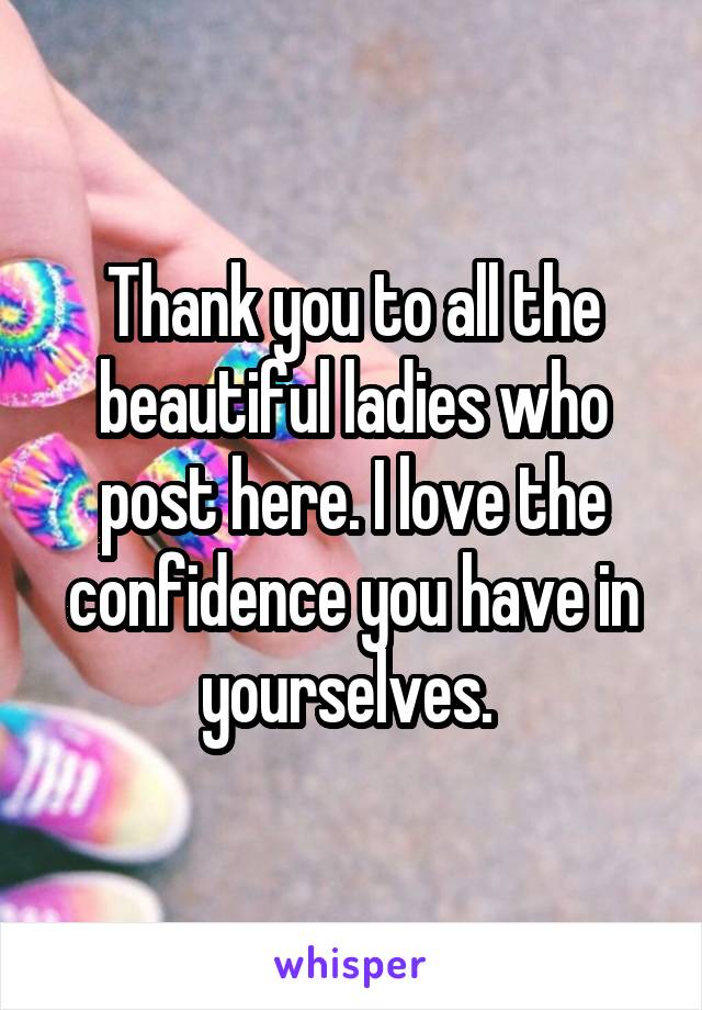 Thank you to all the beautiful ladies who post here. I love the confidence you have in yourselves. 