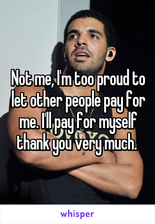 Not me, I'm too proud to let other people pay for me. I'll pay for myself thank you very much. 