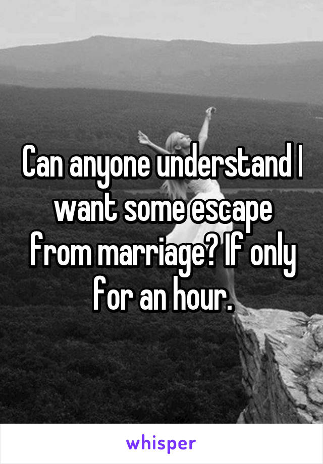 Can anyone understand I want some escape from marriage? If only for an hour.