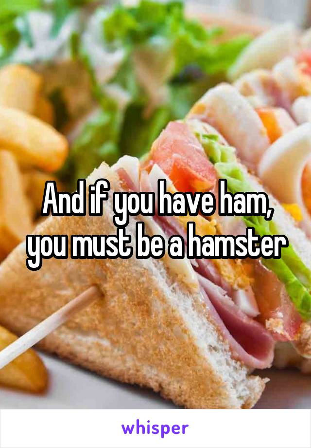 And if you have ham, you must be a hamster