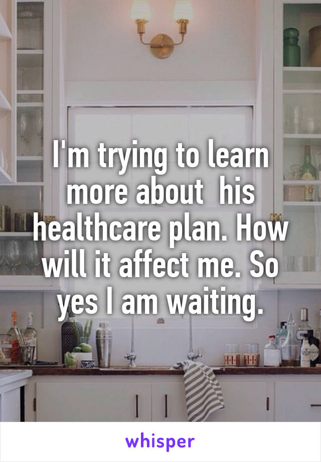 I'm trying to learn more about  his healthcare plan. How will it affect me. So yes I am waiting.