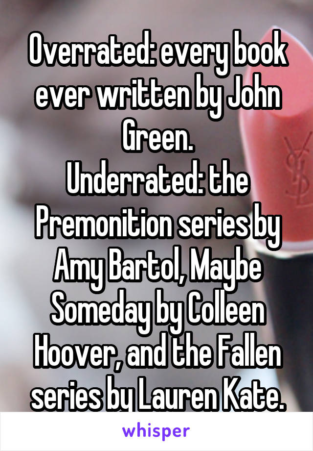 Overrated: every book ever written by John Green.
Underrated: the Premonition series by Amy Bartol, Maybe Someday by Colleen Hoover, and the Fallen series by Lauren Kate.