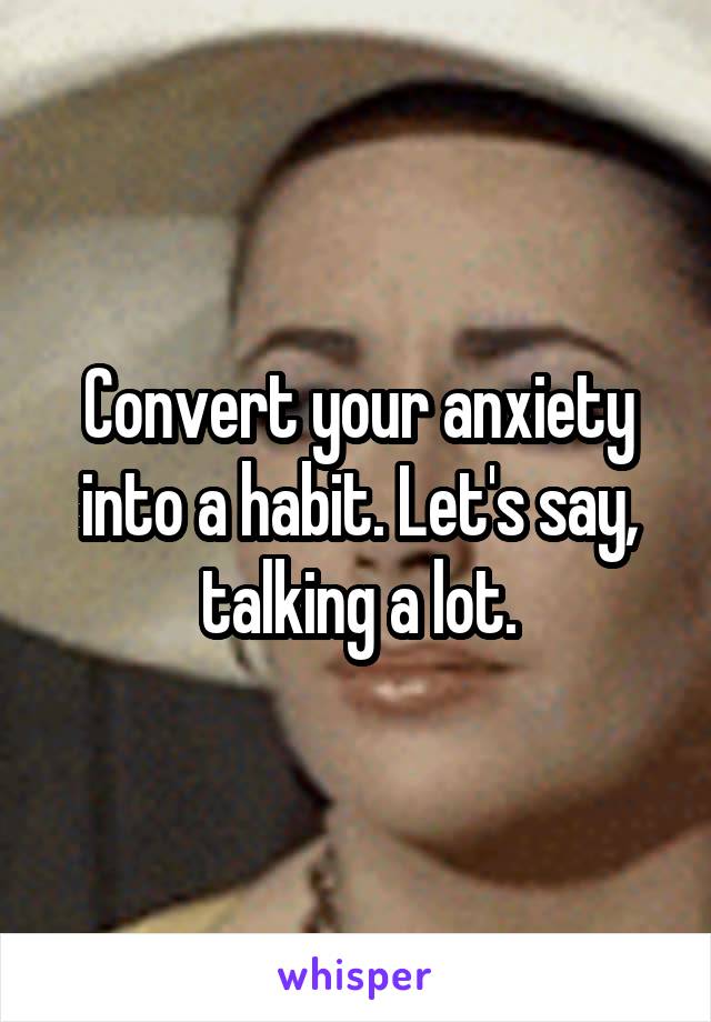 Convert your anxiety into a habit. Let's say, talking a lot.