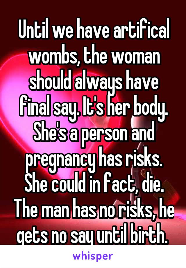 Until we have artifical wombs, the woman should always have final say. It's her body. She's a person and pregnancy has risks. She could in fact, die. The man has no risks, he gets no say until birth. 