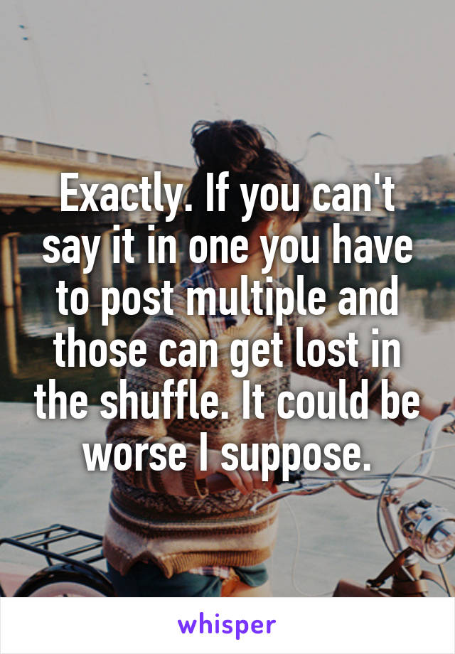 Exactly. If you can't say it in one you have to post multiple and those can get lost in the shuffle. It could be worse I suppose.