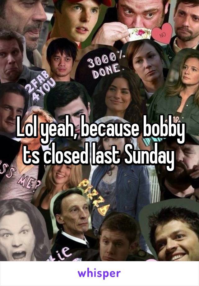 Lol yeah, because bobby ts closed last Sunday 