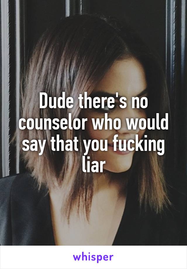 Dude there's no counselor who would say that you fucking liar