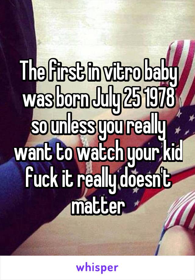 The first in vitro baby was born July 25 1978 so unless you really want to watch your kid fuck it really doesn't matter