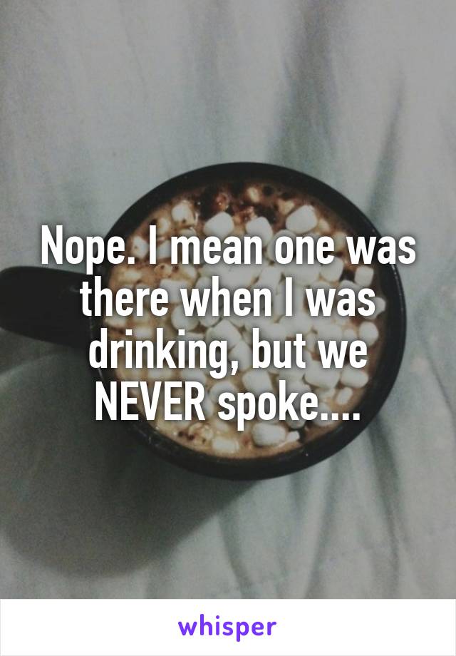 Nope. I mean one was there when I was drinking, but we NEVER spoke....
